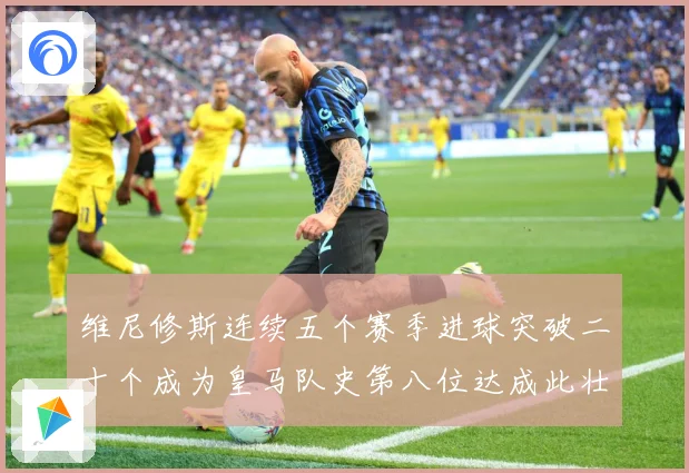 维尼修斯连续五个赛季进球突破二十个成为皇马队史第八位达成此壮战术观察
