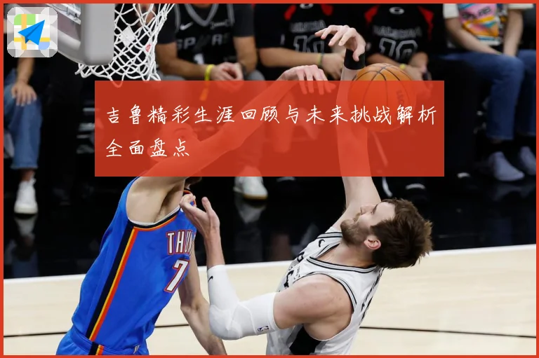 吉鲁精彩生涯回顾与未来挑战解析全面盘点