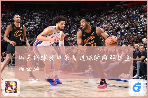 热苏斯球场风采与进球瞬间解析全面回顾