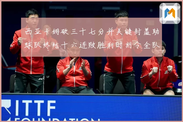 西亚卡姆砍三十七分并关键封盖助球队终结十六连败胜利时刻令全队成长观察