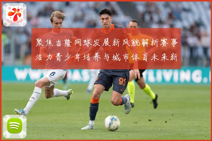 聚焦吉隆网球发展新风貌解析赛事活力青少年培养与城市体育未来新趋势