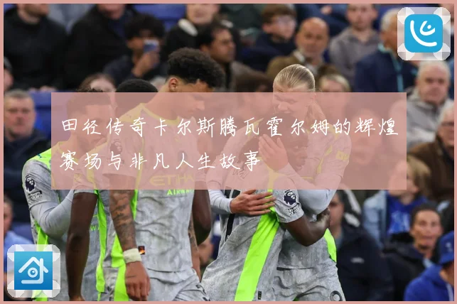 田径传奇卡尔斯腾瓦霍尔姆的辉煌赛场与非凡人生故事