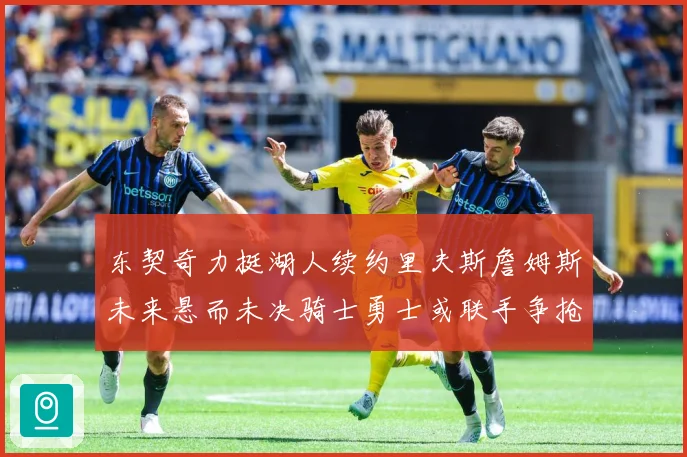东契奇力挺湖人续约里夫斯詹姆斯未来悬而未决骑士勇士或联手争抢赛场复盘