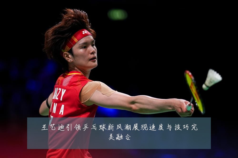 王艺迪引领乒乓球新风潮展现速度与技巧完美融合