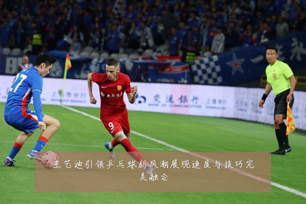 王艺迪引领乒乓球新风潮展现速度与技巧完美融合